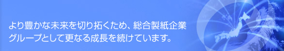 より豊かな未来を切り拓くため、総合製紙企業グループとして更なる成長を続けています。